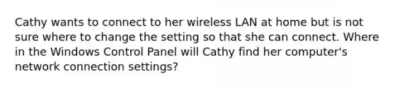 Cathy wants to connect to her wireless LAN at home but is not sure where to change the setting so that she can connect. Where in the Windows Control Panel will Cathy find her computer's network connection settings?