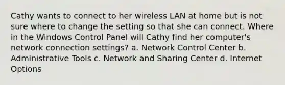 Cathy wants to connect to her wireless LAN at home but is not sure where to change the setting so that she can connect. Where in the Windows Control Panel will Cathy find her computer's network connection settings? a. Network Control Center b. Administrative Tools c. Network and Sharing Center d. Internet Options