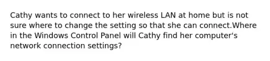 Cathy wants to connect to her wireless LAN at home but is not sure where to change the setting so that she can connect.Where in the Windows Control Panel will Cathy find her computer's network connection settings?