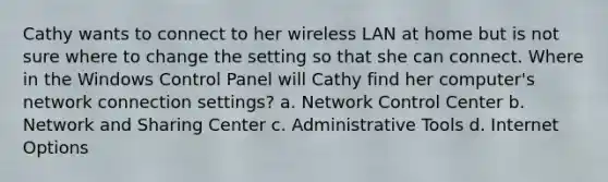 Cathy wants to connect to her wireless LAN at home but is not sure where to change the setting so that she can connect. Where in the Windows Control Panel will Cathy find her computer's network connection settings? a. Network Control Center b. Network and Sharing Center c. Administrative Tools d. Internet Options