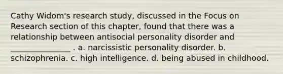 Cathy Widom's research study, discussed in the Focus on Research section of this chapter, found that there was a relationship between antisocial personality disorder and _______________ . a. narcissistic personality disorder. b. schizophrenia. c. high intelligence. d. being abused in childhood.