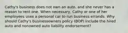 Cathy's business does not own an auto, and she never has a reason to rent one. When necessary, Cathy or one of her employees uses a personal car to run business errands. Why should Cathy's businessowners policy (BOP) include the hired auto and nonowned auto liability endorsement?