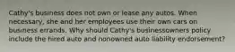 Cathy's business does not own or lease any autos. When necessary, she and her employees use their own cars on business errands. Why should Cathy's businessowners policy include the hired auto and nonowned auto liability endorsement?