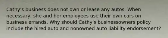 Cathy's business does not own or lease any autos. When necessary, she and her employees use their own cars on business errands. Why should Cathy's businessowners policy include the hired auto and nonowned auto liability endorsement?