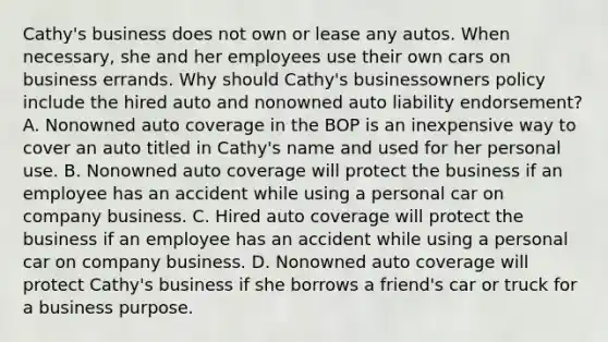 Cathy's business does not own or lease any autos. When necessary, she and her employees use their own cars on business errands. Why should Cathy's businessowners policy include the hired auto and nonowned auto liability endorsement? A. Nonowned auto coverage in the BOP is an inexpensive way to cover an auto titled in Cathy's name and used for her personal use. B. Nonowned auto coverage will protect the business if an employee has an accident while using a personal car on company business. C. Hired auto coverage will protect the business if an employee has an accident while using a personal car on company business. D. Nonowned auto coverage will protect Cathy's business if she borrows a friend's car or truck for a business purpose.