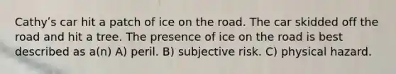 Cathyʹs car hit a patch of ice on the road. The car skidded off the road and hit a tree. The presence of ice on the road is best described as a(n) A) peril. B) subjective risk. C) physical hazard.