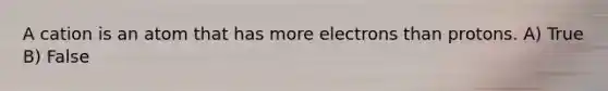 A cation is an atom that has more electrons than protons. A) True B) False