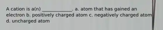 A cation is a(n) _____________. a. atom that has gained an electron b. positively charged atom c. negatively charged atom d. uncharged atom