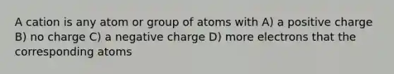 A cation is any atom or group of atoms with A) a positive charge B) no charge C) a negative charge D) more electrons that the corresponding atoms