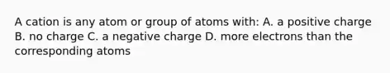 A cation is any atom or group of atoms with: A. a positive charge B. no charge C. a negative charge D. more electrons than the corresponding atoms