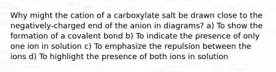 Why might the cation of a carboxylate salt be drawn close to the negatively-charged end of the anion in diagrams? a) To show the formation of a covalent bond b) To indicate the presence of only one ion in solution c) To emphasize the repulsion between the ions d) To highlight the presence of both ions in solution