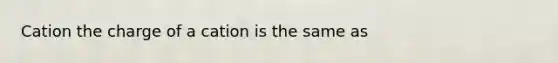 Cation the charge of a cation is the same as