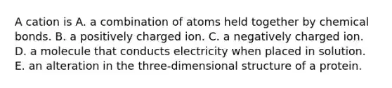 A cation is A. a combination of atoms held together by chemical bonds. B. a positively charged ion. C. a negatively charged ion. D. a molecule that conducts electricity when placed in solution. E. an alteration in the three-dimensional structure of a protein.