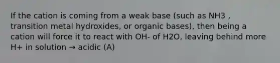 If the cation is coming from a weak base (such as NH3 , transition metal hydroxides, or organic bases), then being a cation will force it to react with OH- of H2O, leaving behind more H+ in solution → acidic (A)