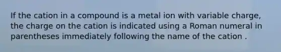 If the cation in a compound is a metal ion with variable charge, the charge on the cation is indicated using a Roman numeral in parentheses immediately following the name of the cation .