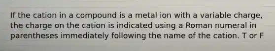 If the cation in a compound is a metal ion with a variable charge, the charge on the cation is indicated using a Roman numeral in parentheses immediately following the name of the cation. T or F