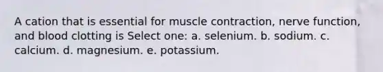 A cation that is essential for muscle contraction, nerve function, and blood clotting is Select one: a. selenium. b. sodium. c. calcium. d. magnesium. e. potassium.