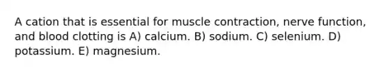 A cation that is essential for muscle contraction, nerve function, and blood clotting is A) calcium. B) sodium. C) selenium. D) potassium. E) magnesium.