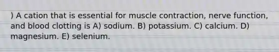 ) A cation that is essential for muscle contraction, nerve function, and blood clotting is A) sodium. B) potassium. C) calcium. D) magnesium. E) selenium.