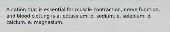 A cation that is essential for muscle contraction, nerve function, and blood clotting is a. potassium. b. sodium. c. selenium. d. calcium. e. magnesium.