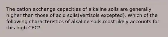 The cation exchange capacities of alkaline soils are generally higher than those of acid soils(Vertisols excepted). Which of the following characteristics of alkaline soils most likely accounts for this high CEC?