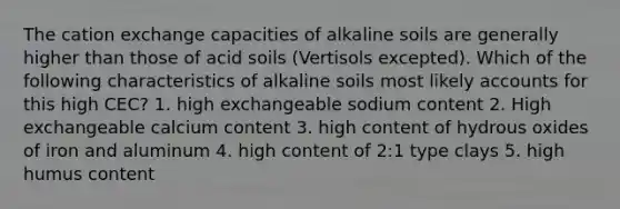 The cation exchange capacities of alkaline soils are generally higher than those of acid soils (Vertisols excepted). Which of the following characteristics of alkaline soils most likely accounts for this high CEC? 1. high exchangeable sodium content 2. High exchangeable calcium content 3. high content of hydrous oxides of iron and aluminum 4. high content of 2:1 type clays 5. high humus content