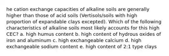 he cation exchange capacities of alkaline soils are generally higher than those of acid soils (Vertisols/soils with high proportion of expandable clays excepted). Which of the following characteristics of alkaline soils most likely accounts for this high CEC? a. high humus content b. high content of hydrous oxides of iron and aluminum c. high exchangeable calcium d. high exchangeable sodium content e. high content of 2:1 type clays