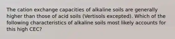 The cation exchange capacities of alkaline soils are generally higher than those of acid soils (Vertisols excepted). Which of the following characteristics of alkaline soils most likely accounts for this high CEC?