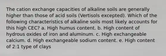 The cation exchange capacities of alkaline soils are generally higher than those of acid soils (Vertisols excepted). Which of the following characteristics of alkaline soils most likely accounts for this high CEC? a. High humus content. b. High content of hydrous oxides of iron and aluminum. c. High exchangeable calcium. d. High exchangeable sodium content. e. High content of 2:1 type of clays