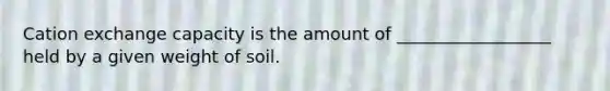 Cation exchange capacity is the amount of __________________ held by a given weight of soil.