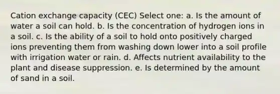 Cation exchange capacity (CEC) Select one: a. Is the amount of water a soil can hold. b. Is the concentration of hydrogen ions in a soil. c. Is the ability of a soil to hold onto positively charged ions preventing them from washing down lower into a soil profile with irrigation water or rain. d. Affects nutrient availability to the plant and disease suppression. e. Is determined by the amount of sand in a soil.