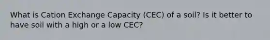 What is Cation Exchange Capacity (CEC) of a soil? Is it better to have soil with a high or a low CEC?