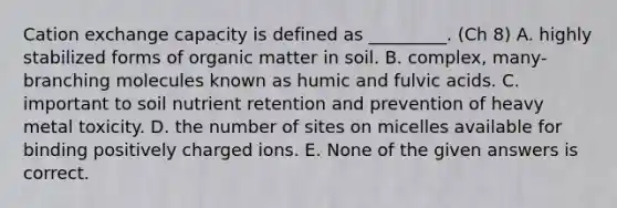 Cation exchange capacity is defined as _________. (Ch 8) A. highly stabilized forms of organic matter in soil. B. complex, many-branching molecules known as humic and fulvic acids. C. important to soil nutrient retention and prevention of heavy metal toxicity. D. the number of sites on micelles available for binding positively charged ions. E. None of the given answers is correct.