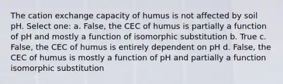 The cation exchange capacity of humus is not affected by soil pH. Select one: a. False, the CEC of humus is partially a function of pH and mostly a function of isomorphic substitution b. True c. False, the CEC of humus is entirely dependent on pH d. False, the CEC of humus is mostly a function of pH and partially a function isomorphic substitution