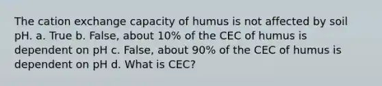 The cation exchange capacity of humus is not affected by soil pH. a. True b. False, about 10% of the CEC of humus is dependent on pH c. False, about 90% of the CEC of humus is dependent on pH d. What is CEC?