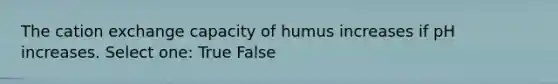 The cation exchange capacity of humus increases if pH increases. Select one: True False