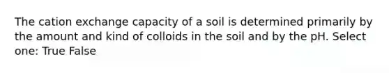 The cation exchange capacity of a soil is determined primarily by the amount and kind of colloids in the soil and by the pH. Select one: True False