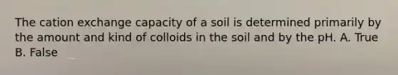 The cation exchange capacity of a soil is determined primarily by the amount and kind of colloids in the soil and by the pH. A. True B. False