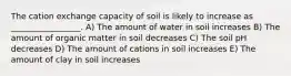 The cation exchange capacity of soil is likely to increase as _________________. A) The amount of water in soil increases B) The amount of organic matter in soil decreases C) The soil pH decreases D) The amount of cations in soil increases E) The amount of clay in soil increases