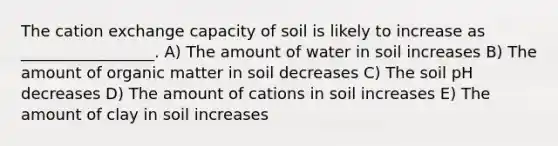 The cation exchange capacity of soil is likely to increase as _________________. A) The amount of water in soil increases B) The amount of organic matter in soil decreases C) The soil pH decreases D) The amount of cations in soil increases E) The amount of clay in soil increases