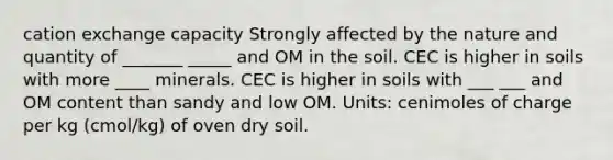 cation exchange capacity Strongly affected by the nature and quantity of _______ _____ and OM in the soil.​ CEC is higher in soils with more ____ minerals.​ CEC is higher in soils with ___ ___ and OM content than sandy and low OM.​ Units: cenimoles of charge per kg (cmol/kg) of oven dry soil.