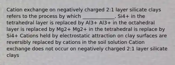 Cation exchange on negatively charged 2:1 layer silicate clays refers to the process by which _____________. Si4+ in the tetrahedral layer is replaced by Al3+ Al3+ in the octahedral layer is replaced by Mg2+ Mg2+ in the tetrahedral is replace by Si4+ Cations held by electrostatic attraction on clay surfaces are reversibly replaced by cations in the soil solution Cation exchange does not occur on negatively charged 2:1 layer silicate clays