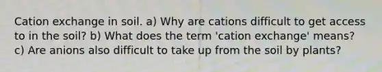 Cation exchange in soil. a) Why are cations difficult to get access to in the soil? b) What does the term 'cation exchange' means? c) Are anions also difficult to take up from the soil by plants?