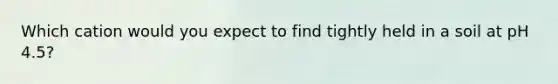 Which cation would you expect to find tightly held in a soil at pH 4.5?