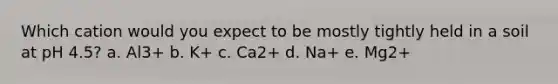 Which cation would you expect to be mostly tightly held in a soil at pH 4.5? a. Al3+ b. K+ c. Ca2+ d. Na+ e. Mg2+