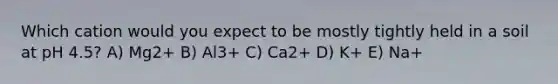 Which cation would you expect to be mostly tightly held in a soil at pH 4.5? A) Mg2+ B) Al3+ C) Ca2+ D) K+ E) Na+