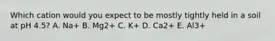 Which cation would you expect to be mostly tightly held in a soil at pH 4.5? A. Na+ B. Mg2+ C. K+ D. Ca2+ E. Al3+