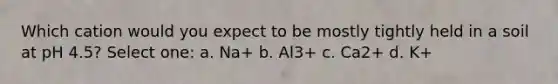 Which cation would you expect to be mostly tightly held in a soil at pH 4.5? Select one: a. Na+ b. Al3+ c. Ca2+ d. K+