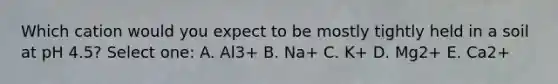 Which cation would you expect to be mostly tightly held in a soil at pH 4.5? Select one: A. Al3+ B. Na+ C. K+ D. Mg2+ E. Ca2+