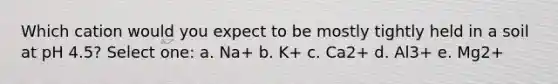 Which cation would you expect to be mostly tightly held in a soil at pH 4.5? Select one: a. Na+ b. K+ c. Ca2+ d. Al3+ e. Mg2+